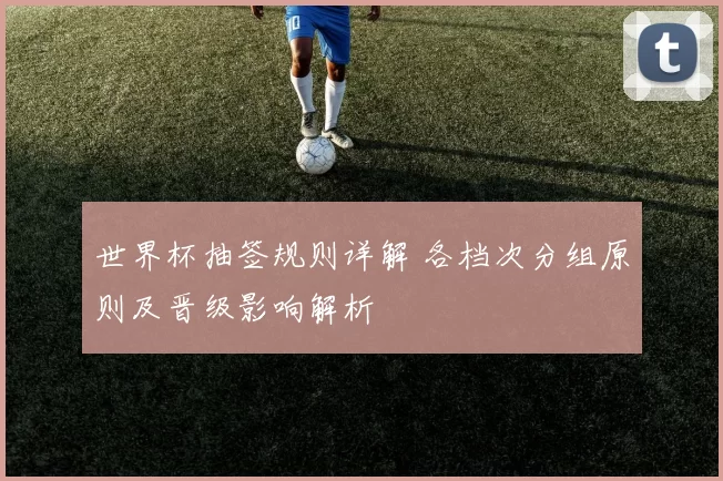 世界杯抽签规则详解 各档次分组原则及晋级影响解析