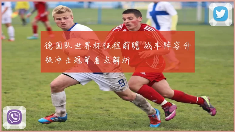 德国队世界杯征程前瞻 战车阵容升级冲击冠军看点解析