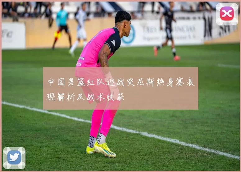 中国男篮红队迎战突尼斯热身赛表现解析及战术收获