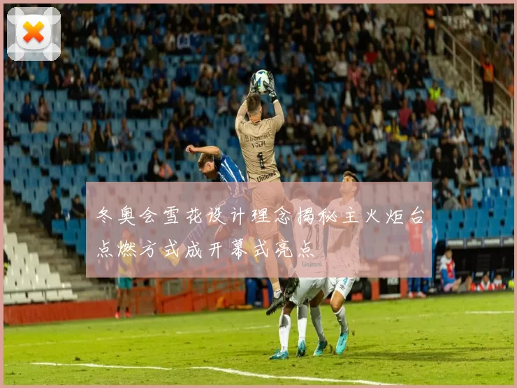 冬奥会雪花设计理念揭秘主火炬台点燃方式成开幕式亮点