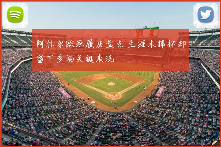 阿扎尔欧冠履历盘点 生涯未捧杯却留下多场关键表现