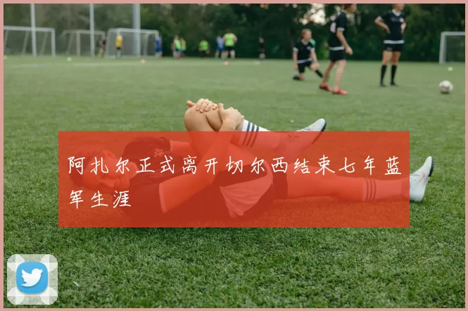 阿扎尔正式离开切尔西结束七年蓝军生涯