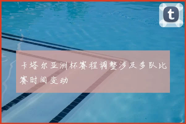 卡塔尔亚洲杯赛程调整涉及多队比赛时间变动