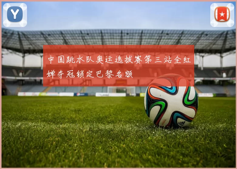 中国跳水队奥运选拔赛第三站全红婵夺冠锁定巴黎名额