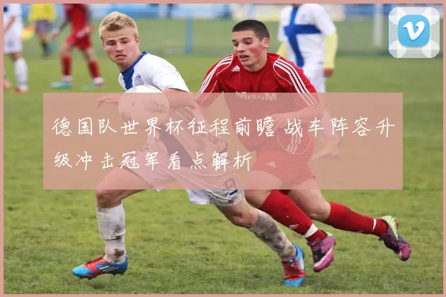 德国队世界杯征程前瞻 战车阵容升级冲击冠军看点解析