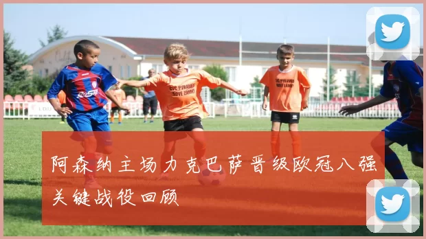 阿森纳主场力克巴萨晋级欧冠八强关键战役回顾