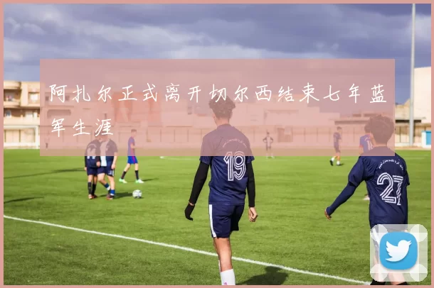 阿扎尔正式离开切尔西结束七年蓝军生涯