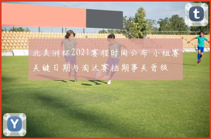 北美洲杯2021赛程时间公布 小组赛关键日期与淘汰赛档期事关晋级