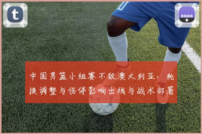 中国男篮小组赛不敌澳大利亚，轮换调整与伤停影响出线与战术部署