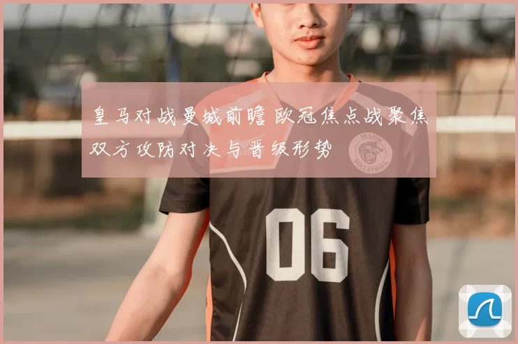 皇马对战曼城前瞻 欧冠焦点战聚焦双方攻防对决与晋级形势