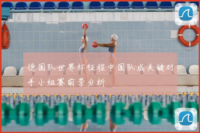 德国队世界杯征程中国队成关键对手小组赛前景分析