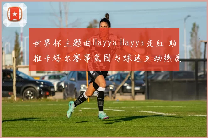 世界杯主题曲Hayya Hayya走红 助推卡塔尔赛事氛围与球迷互动热度