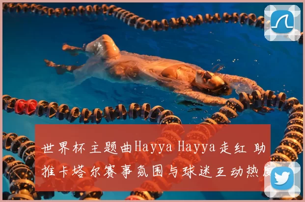 世界杯主题曲Hayya Hayya走红 助推卡塔尔赛事氛围与球迷互动热度