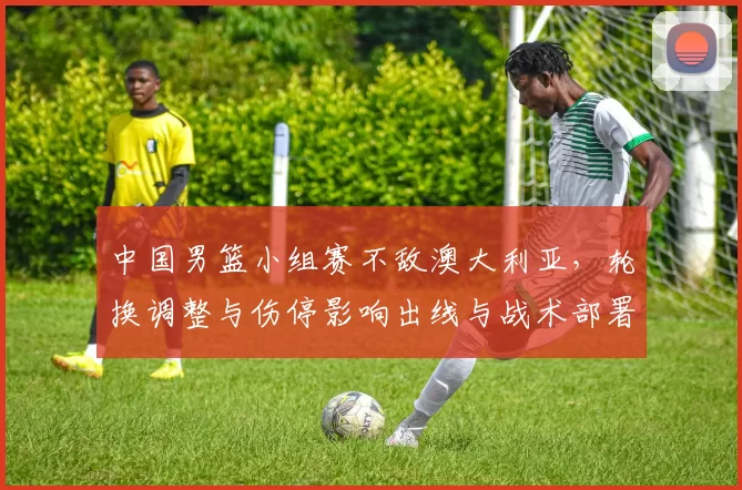 中国男篮小组赛不敌澳大利亚，轮换调整与伤停影响出线与战术部署