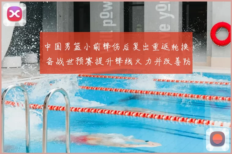 中国男篮小前锋伤后复出重返轮换 备战世预赛提升锋线火力并改善防守