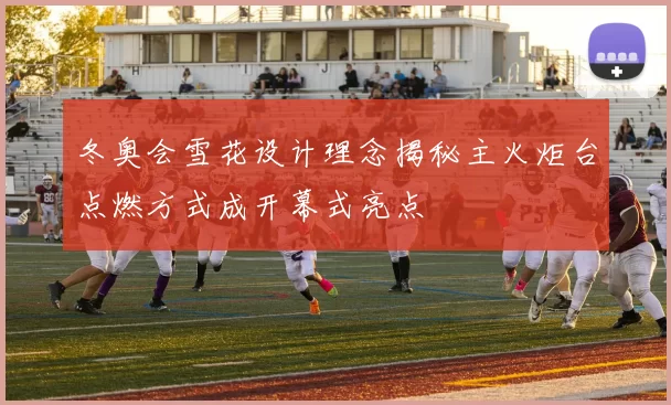 冬奥会雪花设计理念揭秘主火炬台点燃方式成开幕式亮点