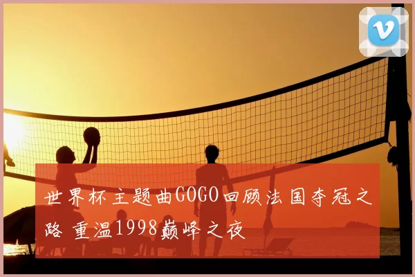 世界杯主题曲GOGO回顾法国夺冠之路 重温1998巅峰之夜