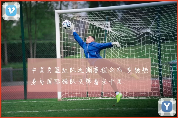 中国男篮红队近期赛程公布 多场热身与国际强队交锋看点十足