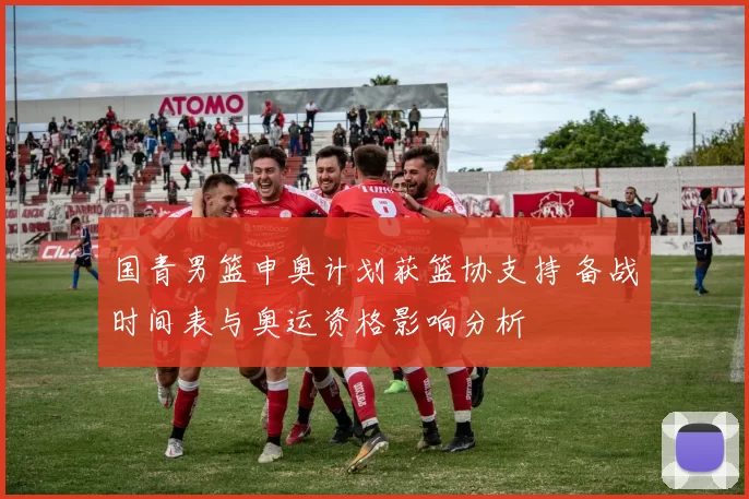 国青男篮申奥计划获篮协支持 备战时间表与奥运资格影响分析