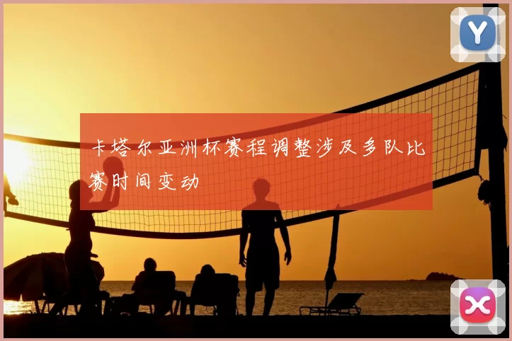 卡塔尔亚洲杯赛程调整涉及多队比赛时间变动