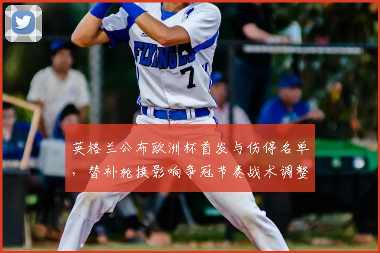 英格兰公布欧洲杯首发与伤停名单,替补轮换影响争冠节奏战术调整