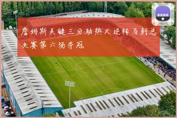 詹姆斯关键三分助热火逆转马刺总决赛第六场夺冠