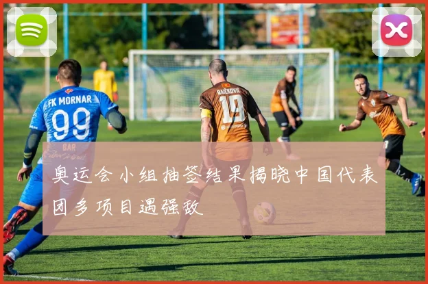 奥运会小组抽签结果揭晓中国代表团多项目遇强敌