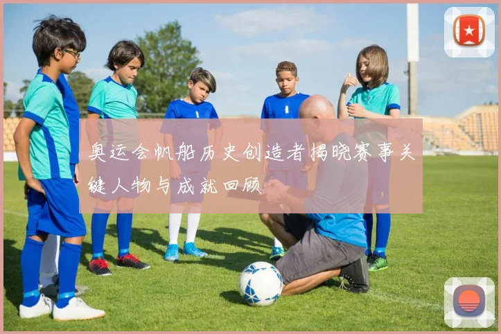 奥运会帆船历史创造者揭晓赛事关键人物与成就回顾