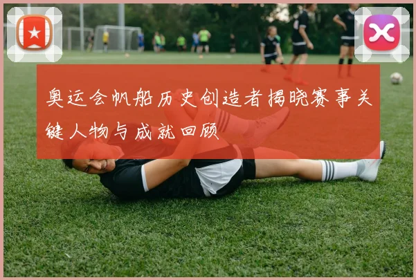 奥运会帆船历史创造者揭晓赛事关键人物与成就回顾