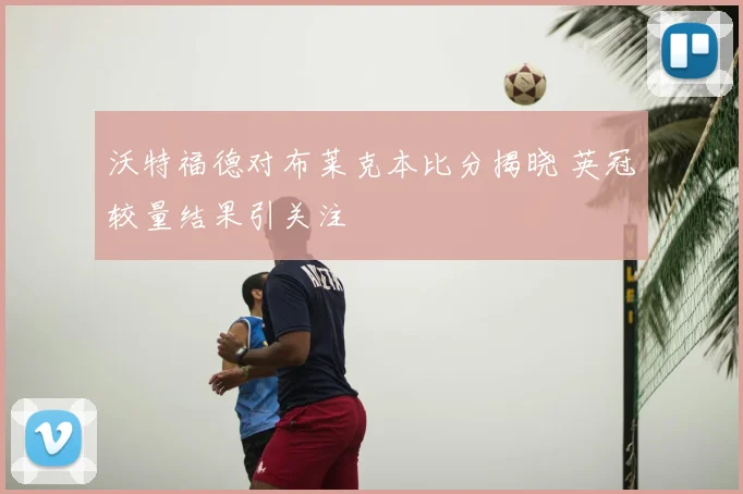 沃特福德对布莱克本比分揭晓 英冠较量结果引关注
